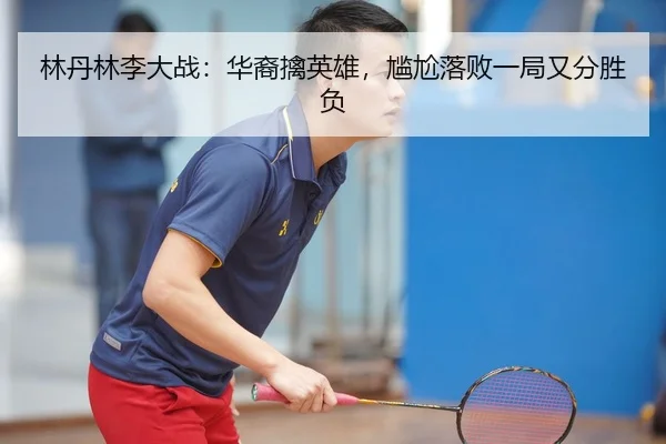 林丹林李大战：华裔擒英雄，尴尬落败一局又分胜负 - manguan-app